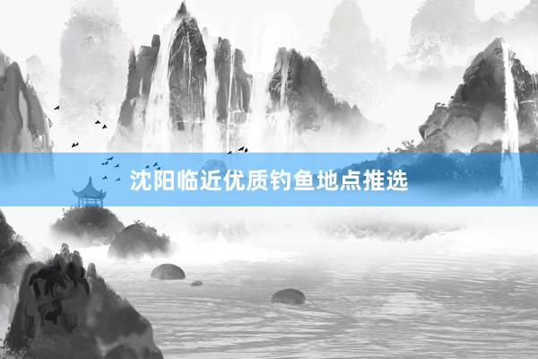 沈阳临近优质钓鱼地点推选