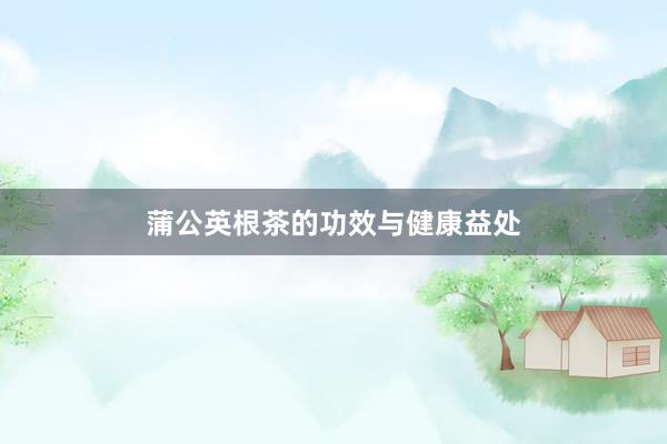 蒲公英根茶的功效与健康益处